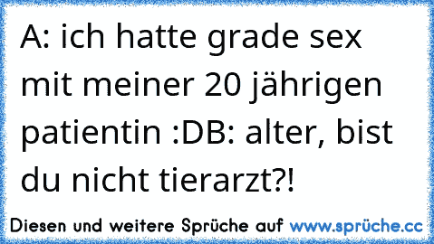 A: ich hatte grade sex mit meiner 20 jährigen patientin :D
B: alter, bist du nicht tierarzt?!