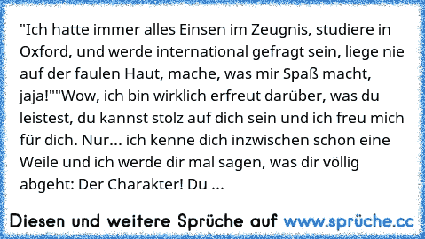 "Ich hatte immer alles Einsen im Zeugnis, studiere in Oxford, und werde international gefragt sein, liege nie auf der faulen Haut, mache, was mir Spaß macht, jaja!"
"Wow, ich bin wirklich erfreut darüber, was du leistest, du kannst stolz auf dich sein und ich freu mich für dich. Nur... ich kenne dich inzwischen schon eine Weile und ich werde dir mal sagen, was dir völlig abgeht: Der Charakter! ...