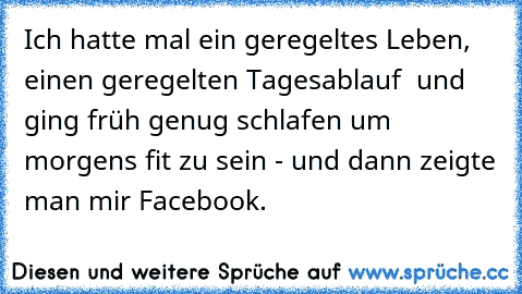 Ich hatte mal ein geregeltes Leben, einen geregelten Tagesablauf  und ging früh genug schlafen um morgens fit zu sein - und dann zeigte man mir Facebook.