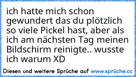 ich hatte mich schon gewundert das du plötzlich so viele Pickel hast, aber als ich am nächsten Tag meinen Bildschirm reinigte.. wusste ich warum XD