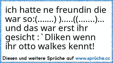 ich hatte ne freundin die war so:
(.......)
 ).....(
(.......)
... und das war erst ihr gesicht :`D
liken wenn ihr otto walkes kennt!