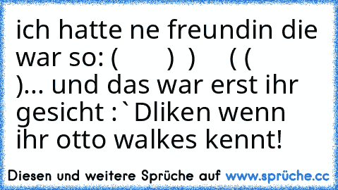 ich hatte ne freundin die war so:
 (       )
  )     (
 (       )
... und das war erst ihr gesicht :`D
liken wenn ihr otto walkes kennt!