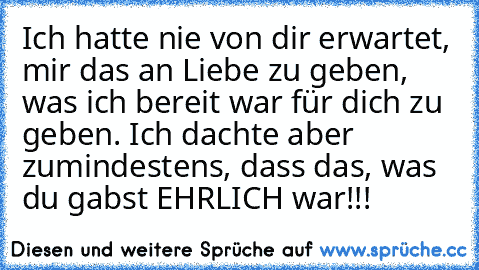 Ich hatte nie von dir erwartet, mir das an Liebe zu geben, was ich bereit war für dich zu geben. Ich dachte aber zumindestens, dass das, was du gabst EHRLICH war!!!