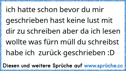 ich hatte schon bevor du mir geschrieben hast keine lust mit dir zu schreiben aber da ich lesen wollte was fürn müll du schreibst habe ich  zurück geschrieben :D