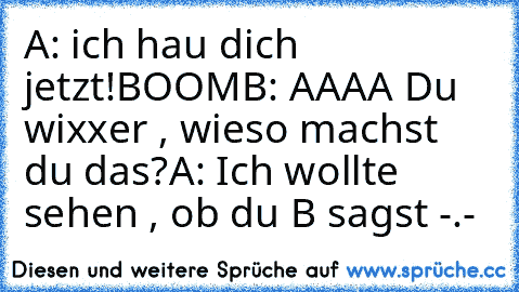 A: ich hau dich jetzt!
BOOM
B: AAAA Du wixxer , wieso machst du das?
A: Ich wollte sehen , ob du B sagst -.-