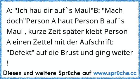 A: "Ich hau dir auf`s Maul"
B: "Mach doch"
Person A haut Person B auf`s Maul , kurze Zeit später klebt Person A einen Zettel mit der Aufschrift: "Defekt" auf die Brust und ging weiter !