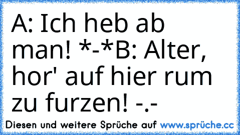 A: Ich heb ab man! *-*
B: Alter, hor' auf hier rum zu furzen! -.-