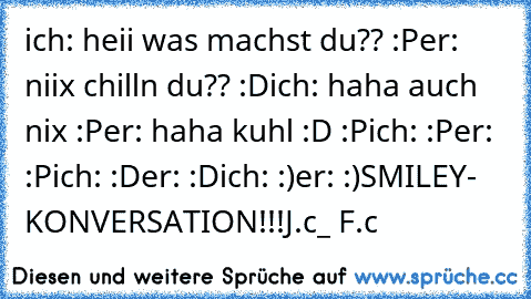 ich: heii was machst du?? :P
er: niix chilln du?? :D
ich: haha auch nix :P
er: haha kuhl :D :P
ich: :P
er: :P
ich: :D
er: :D
ich: :)
er: :)
SMILEY- KONVERSATION!!!
J.c_ F.c