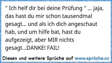 '' Ich helf dir bei deine Prüfung '' ... jaja, das hast du mir schon tausendmal gesagt... und als ich dich angeschaut hab, und um hilfe bat, hast du aufgezeigt, aber MIR nichts gesagt...
DANKE! FAIL!