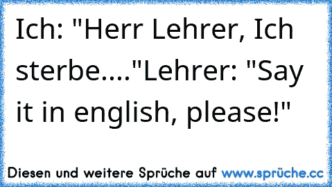 Ich: "Herr Lehrer, Ich sterbe...."
Lehrer: "Say it in english, please!"