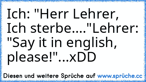 Ich: "Herr Lehrer, Ich sterbe...."
Lehrer: "Say it in english, please!"
.
.
.
xDD