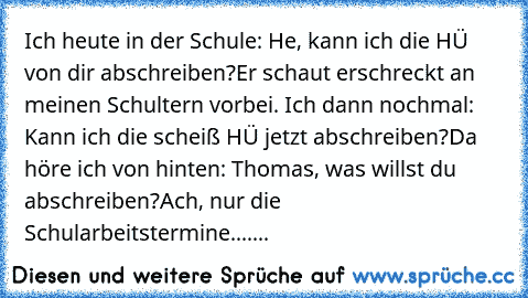 Ich heute in der Schule: He, kann ich die HÜ von dir abschreiben?
Er schaut erschreckt an meinen Schultern vorbei. Ich dann nochmal: Kann ich die scheiß HÜ jetzt abschreiben?
Da höre ich von hinten: Thomas, was willst du abschreiben?
Ach, nur die Schularbeitstermine.......