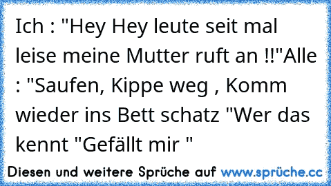 Ich : "Hey Hey leute seit mal leise meine Mutter ruft an !!"
Alle : "Saufen, Kippe weg , Komm wieder ins Bett schatz "
Wer das kennt "Gefällt mir "