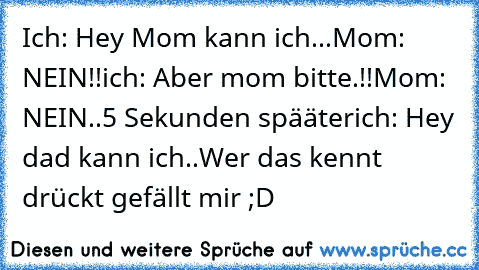 Ich: Hey Mom kann ich...
Mom: NEIN!!
ich: Aber mom bitte.!!
Mom: NEIN..
5 Sekunden spääter
ich: Hey dad kann ich..
Wer das kennt drückt gefällt mir ;D