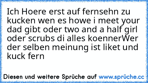 Ich Hoere erst auf fernsehn zu kucken wen es howe i meet your dad gibt oder two and a half girl oder scrubs di alles koenner
Wer der selben meinung ist liket und  kuck fern