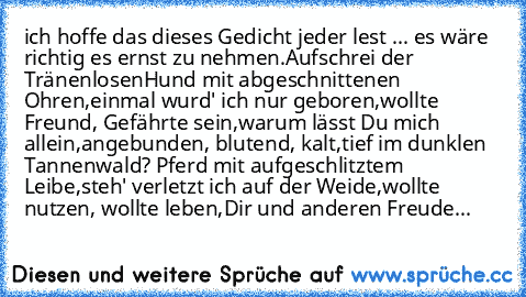 ich hoffe das dieses Gedicht jeder lest ... es wäre richtig es ernst zu nehmen.
Aufschrei der Tränenlosen
Hund mit abgeschnittenen Ohren,
einmal wurd' ich nur geboren,
wollte Freund, Gefährte sein,
warum lässt Du mich allein,
angebunden, blutend, kalt,
tief im dunklen Tannenwald? 
Pferd mit aufgeschlitztem Leibe,
steh' verletzt ich auf der Weide,
wollte nutzen, wollte leben,
Dir und anderen Freude...