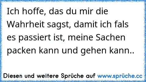 Ich hoffe, das du mir die Wahrheit sagst, damit ich fals es passiert ist, meine Sachen packen kann und gehen kann..