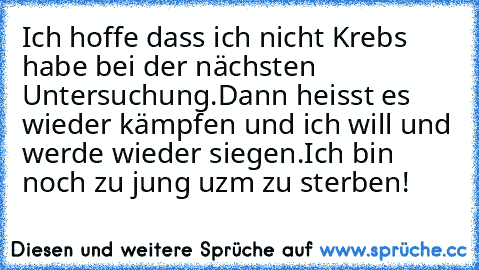 Ich hoffe dass ich nicht Krebs habe bei der nächsten Untersuchung.Dann heisst es wieder kämpfen und ich will und werde wieder siegen.Ich bin noch zu jung uzm zu sterben!