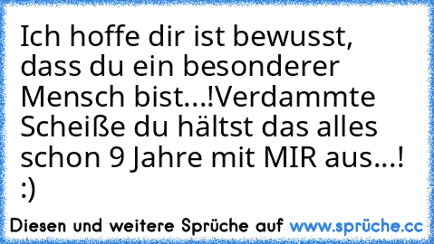 Ich hoffe dir ist bewusst, dass du ein besonderer Mensch bist...!
Verdammte Scheiße du hältst das alles schon 9 Jahre mit MIR aus...! :) ♥