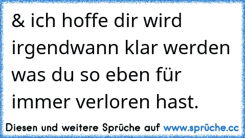 & ich hoffe dir wird irgendwann klar werden was du so eben für immer verloren hast.