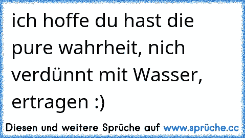 ich hoffe du hast die pure wahrheit, nich verdünnt mit Wasser, ertragen :)