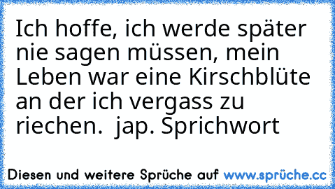 Ich hoffe, ich werde später nie sagen müssen, mein Leben war eine Kirschblüte an der ich vergass zu riechen.  jap. Sprichwort