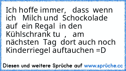 Ich hoffe immer,   dass  wenn ich   Milch und  Schockolade  auf  ein Regal  in den  Kühlschrank tu  ,   am  nächsten  Tag  dort auch noch Kinderriegel auftauchen =D