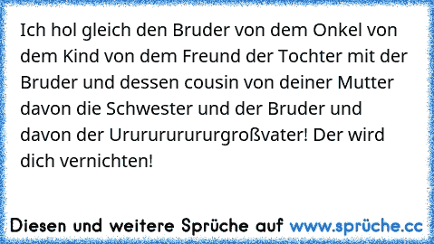 Ich hol gleich den Bruder von dem Onkel von dem Kind von dem Freund der Tochter mit der Bruder und dessen cousin von deiner Mutter davon die Schwester und der Bruder und davon der Ururururururgroßvater! Der wird dich vernichten!