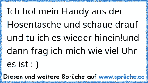 Ich hol mein Handy aus der Hosentasche und schaue drauf  und tu ich es wieder hinein!
und dann frag ich mich wie viel Uhr es ist :-)