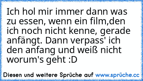 Ich hol mir immer dann was zu essen, wenn ein film,den ich noch nicht kenne, gerade anfängt. Dann verpass' ich den anfang und weiß nicht worum's geht :D