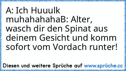 A: Ich Huuulk muhahahaha
B: Alter, wasch dir den Spinat aus deinem Gesicht und komm sofort vom Vordach runter!