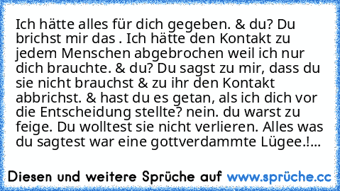 Ich hätte alles für dich gegeben. & du? Du brichst mir das ♥. Ich hätte den Kontakt zu jedem Menschen abgebrochen weil ich nur dich brauchte. & du? Du sagst zu mir, dass du sie nicht brauchst & zu ihr den Kontakt abbrichst. & hast du es getan, als ich dich vor die Entscheidung stellte? nein. du warst zu feige. Du wolltest sie nicht verlieren. Alles was du sagtest war eine gottverdammte Lügee.!...