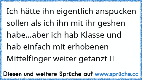 Ich hätte ihn eigentlich anspucken sollen als ich ihn mit ihr geshen habe...aber ich hab Klasse und hab einfach mit erhobenen Mittelfinger weiter getanzt ツ