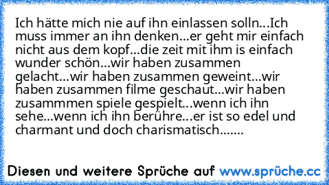 Ich hätte mich nie auf ihn einlassen solln...
Ich muss immer an ihn denken...
er geht mir einfach nicht aus dem kopf...
die zeit mit ihm is einfach wunder schön...
wir haben zusammen gelacht...
wir haben zusammen geweint...
wir haben zusammen filme geschaut...
wir haben zusammmen spiele gespielt...
wenn ich ihn sehe...
wenn ich ihn berühre...
er ist so edel und charmant und doch charismatisch.....