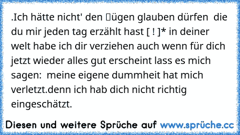 .Ich hätte nicht' den ℓügen glauben dürfen » die du mir jeden tag erzählt hast [ ! ]
* in deiner welt habe ich dir verziehen ღ
auch wenn für dich jetzt wieder alles gut erscheint lass es mich sagen: ↓
» meine eigene dummheit hat mich verletzt.denn ich hab dich nicht richtig eingeschätzt.