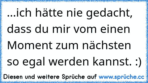 ...ich hätte nie gedacht, dass du mir vom einen Moment zum nächsten so egal werden kannst. :)