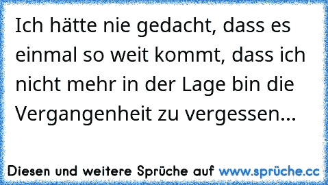 Ich hätte nie gedacht, dass es einmal so weit kommt, dass ich nicht mehr in der Lage bin die Vergangenheit zu vergessen...