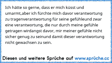 Ich hätte so gerne, dass er mich küsst und umarmt,
aber ich fürchte mich davor verantwortung zu tragen
verantwortung für seine gefühle
und zwar eine verantwortung, die nur durch meine gefühle getragen wird
angst davor, mir meiner gefühle nicht sicher genug zu sein
und damit dieser verantwortung nicht gewachsen zu sein.