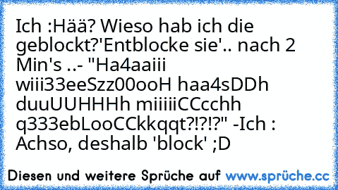 Ich :
Hää? Wieso hab ich die geblockt?
'Entblocke sie'
.. nach 2 Min's ..
- "Ha4aaiii wiii33eeSzz00ooH haa4sDDh duuUUHHHh miiiiiCCcchh q333ebLooCCkkqqt?!?!?" -
Ich : Achso, deshalb 'block' ;D