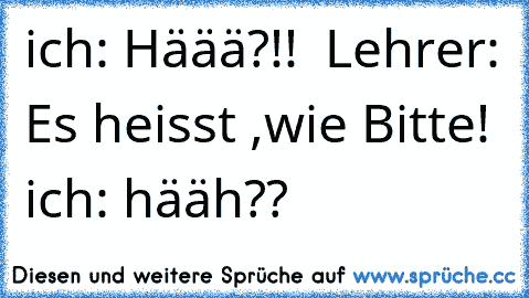 ich: Häää?!!  Lehrer: Es heisst ,wie Bitte! ich: hääh??