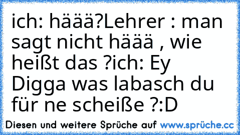 ich: häää?
Lehrer : man sagt nicht häää , wie heißt das ?
ich: Ey Digga was labasch du für ne scheiße ?
:D