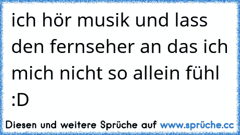 ich hör musik und lass den fernseher an das ich mich nicht so allein fühl :D