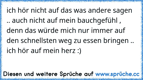 ich hör nicht auf das was andere sagen .. auch nicht auf mein bauchgefühl , denn das würde mich nur immer auf den schnellsten weg zu essen bringen .. ich hör auf mein herz :) ♥