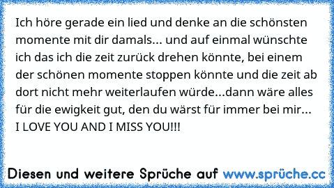 Ich höre gerade ein lied und denke an die schönsten momente mit dir damals... und auf einmal wünschte ich das ich die zeit zurück drehen könnte, bei einem der schönen momente stoppen könnte und die zeit ab dort nicht mehr weiterlaufen würde...dann wäre alles für die ewigkeit gut, den du wärst für immer bei mir... ♥ I LOVE YOU AND I MISS YOU!!! ♥