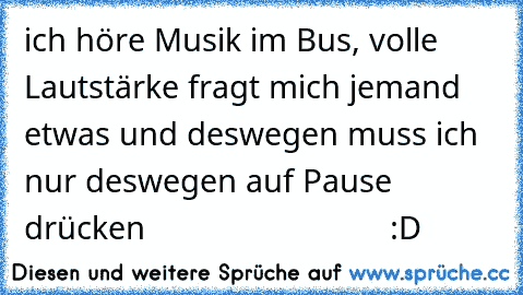 ich höre Musik im Bus, volle Lautstärke fragt mich jemand etwas und deswegen muss ich nur deswegen auf Pause drücken                            :D