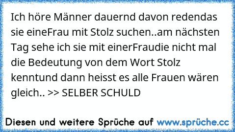 Ich höre Männer dauernd davon reden
das sie eineFrau mit Stolz suchen..
am nächsten Tag sehe ich sie mit einerFrau
die nicht mal die Bedeutung von dem Wort Stolz kennt
und dann heisst es alle Frauen wären gleich.. 
>> SELBER SCHULD