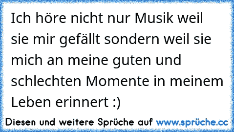 Ich höre nicht nur Musik weil sie mir gefällt sondern weil sie mich an meine guten und schlechten Momente in meinem Leben erinnert :)