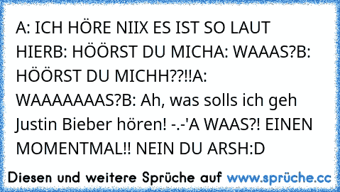 A: ICH HÖRE NIIX ES IST SO LAUT HIER
B: HÖÖRST DU MICH
A: WAAAS?
B: HÖÖRST DU MICHH??!!
A: WAAAAAAAS?
B: Ah, was solls ich geh Justin Bieber hören! -.-'
A WAAS?! EINEN MOMENTMAL!! NEIN DU ARSH:D