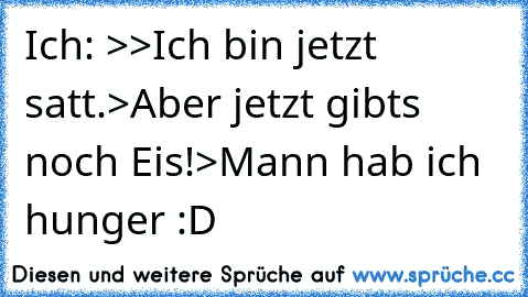 Ich: >>Ich bin jetzt satt.>Aber jetzt gibt´s noch Eis!>Mann hab ich hunger :D