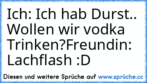 Ich: Ich hab Durst.. Wollen wir vodka Trinken?
Freundin: Lachflash :D